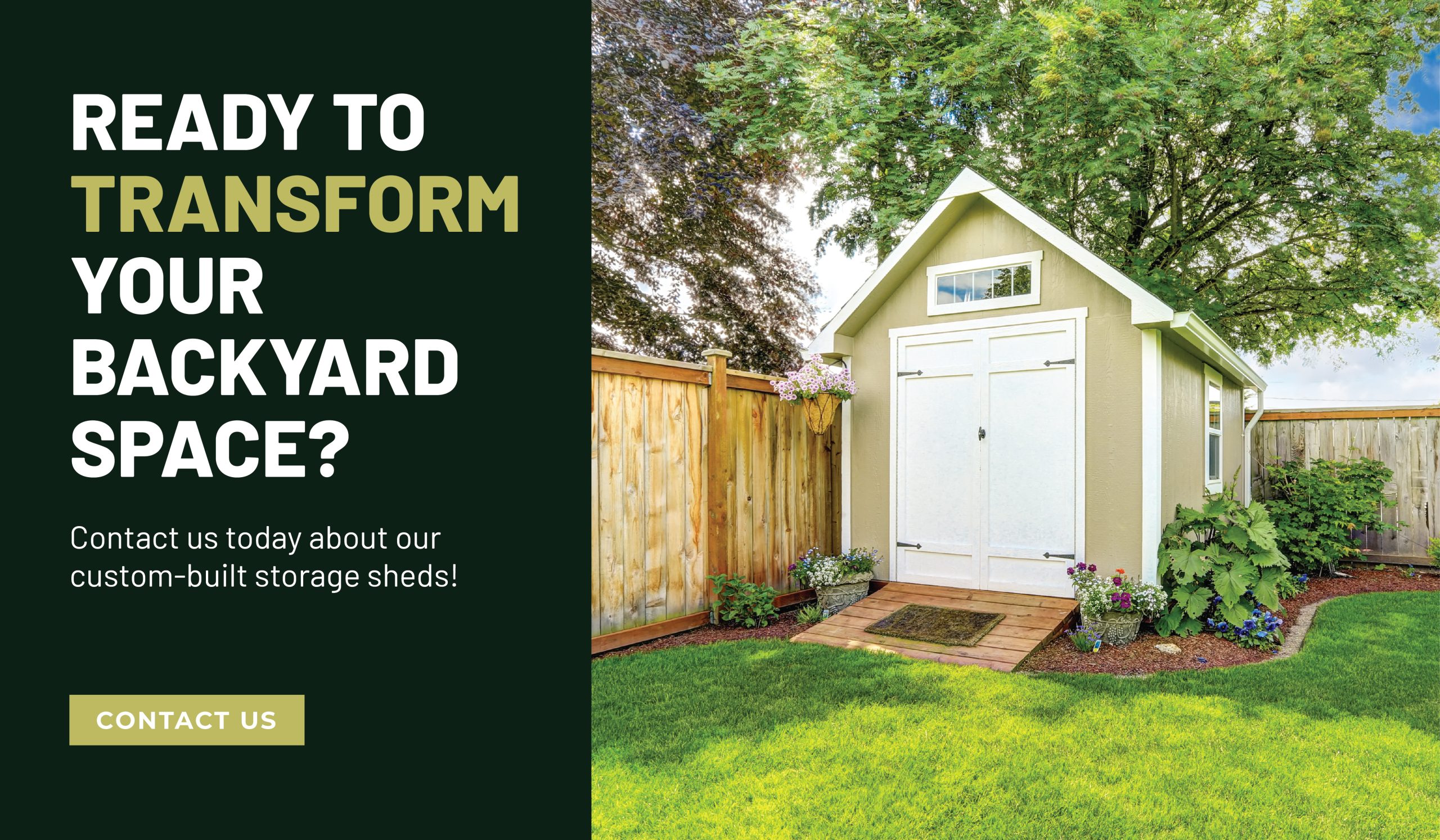 Ready to transform your backyard space? Contact us today about our custom-built storage sheds!